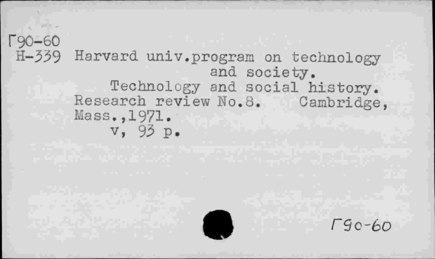 ﻿r90-60
H-339 Harvard univ.program on. technology and society.
Technology and social history. Research review No.8. Cambridge, Mass.,1971.
v, 93 p.
r9c-6C>